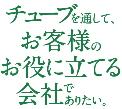 チューブを通して、お客様のお役に立てる会社でありたい。